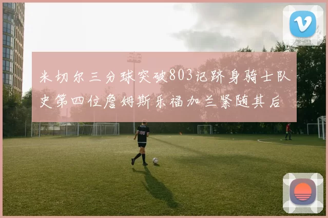 米切尔三分球突破803记跻身骑士队史第四位詹姆斯乐福加兰紧随其后