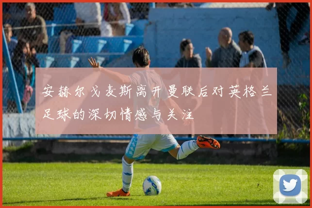 安赫尔戈麦斯离开曼联后对英格兰足球的深切情感与关注
