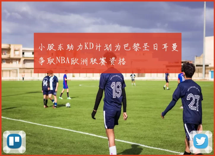 小股东助力KD计划为巴黎圣日耳曼争取NBA欧洲联赛资格