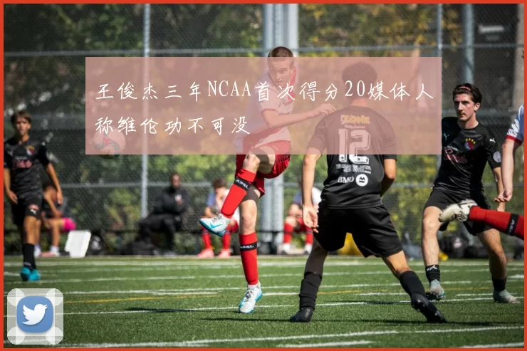 王俊杰三年NCAA首次得分20媒体人称维伦功不可没
