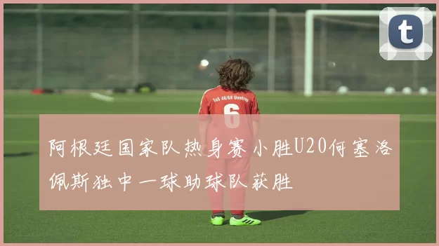 阿根廷国家队热身赛小胜U20何塞洛佩斯独中一球助球队获胜