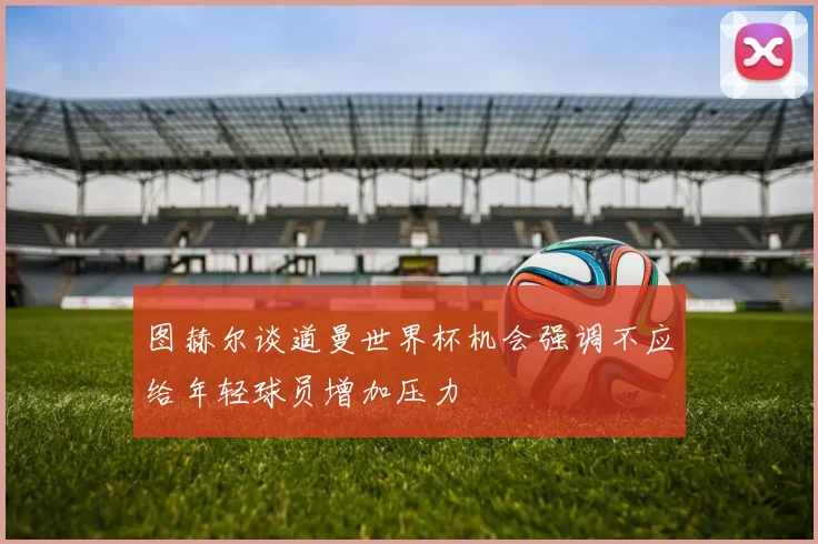 图赫尔谈道曼世界杯机会强调不应给年轻球员增加压力