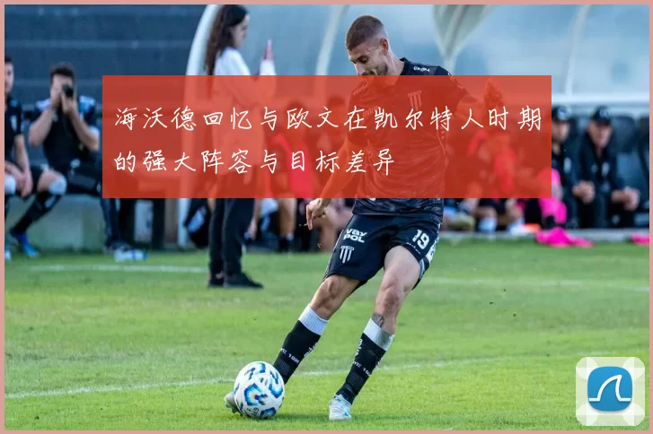 海沃德回忆与欧文在凯尔特人时期的强大阵容与目标差异