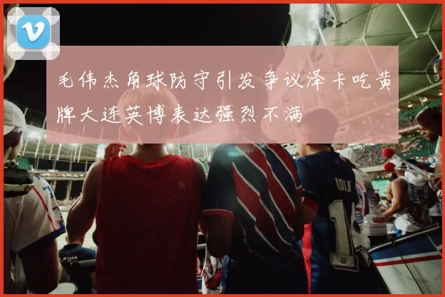 毛伟杰角球防守引发争议泽卡吃黄牌大连英博表达强烈不满