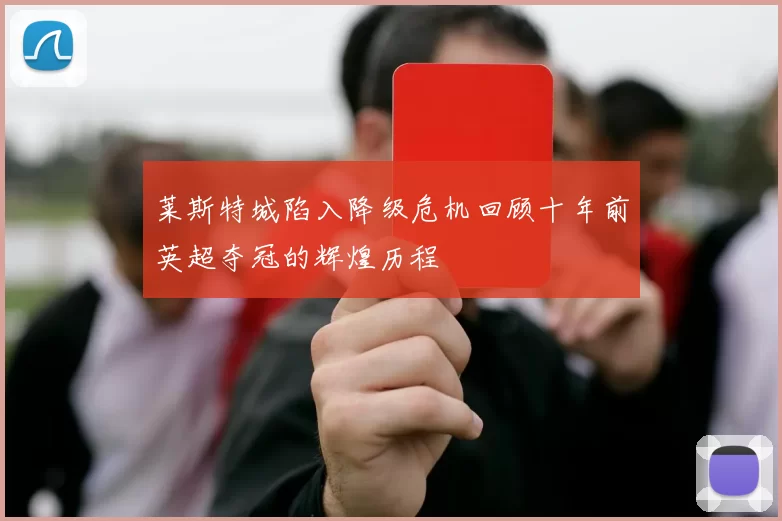 莱斯特城陷入降级危机回顾十年前英超夺冠的辉煌历程