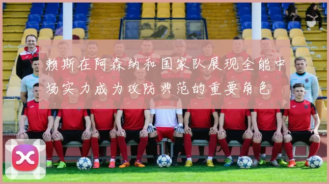 赖斯在阿森纳和国家队展现全能中场实力成为攻防典范的重要角色