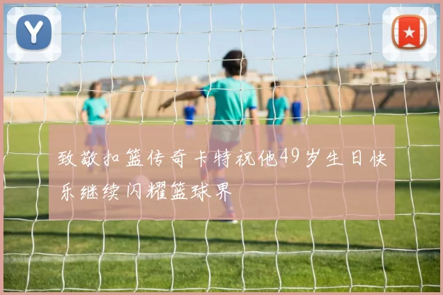 致敬扣篮传奇卡特祝他49岁生日快乐继续闪耀篮球界