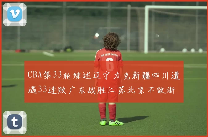 CBA第33轮综述辽宁力克新疆四川遭遇33连败广东战胜江苏北京不敌浙江