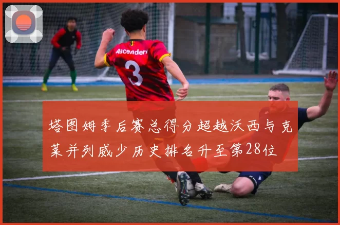 塔图姆季后赛总得分超越沃西与克莱并列威少历史排名升至第28位