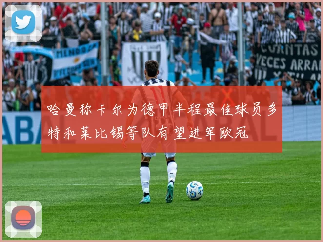 哈曼称卡尔为德甲半程最佳球员多特和莱比锡等队有望进军欧冠