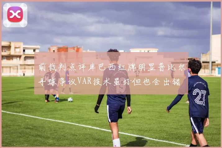 前裁判点评库巴西红牌明显普比尔手球争议VAR技术虽好但也会出错