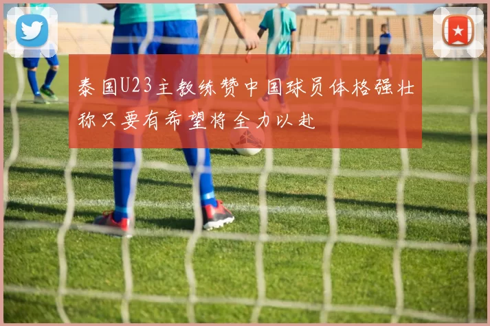 泰国U23主教练赞中国球员体格强壮称只要有希望将全力以赴